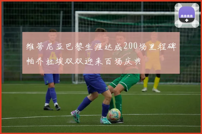 维蒂尼亚巴黎生涯达成200场里程碑帕乔杜埃双双迎来百场庆典