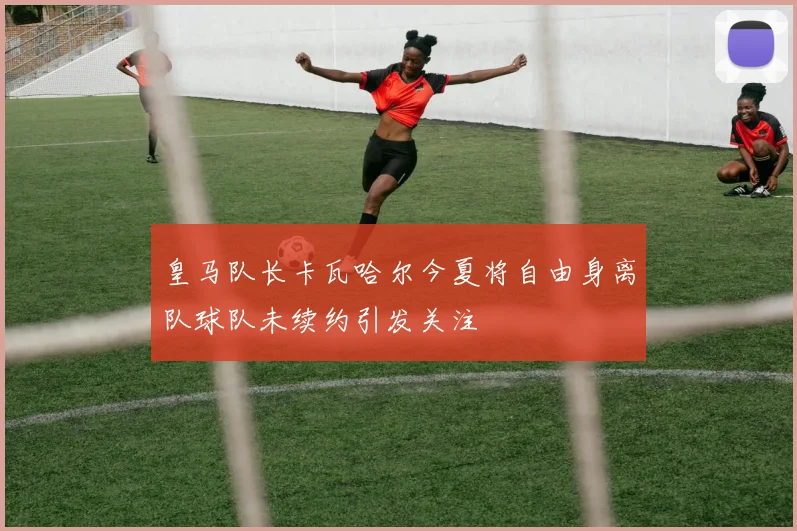 皇马队长卡瓦哈尔今夏将自由身离队球队未续约引发关注