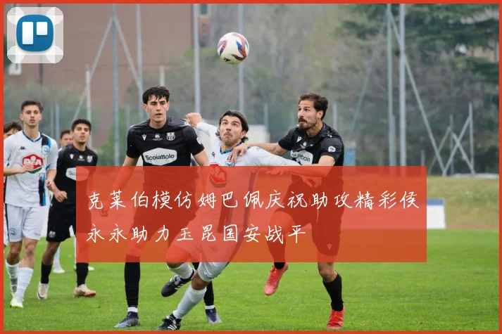 克莱伯模仿姆巴佩庆祝助攻精彩侯永永助力玉昆国安战平