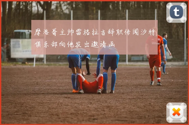 摩洛哥主帅雷格拉吉辞职传闻沙特俱乐部向他发出邀请函