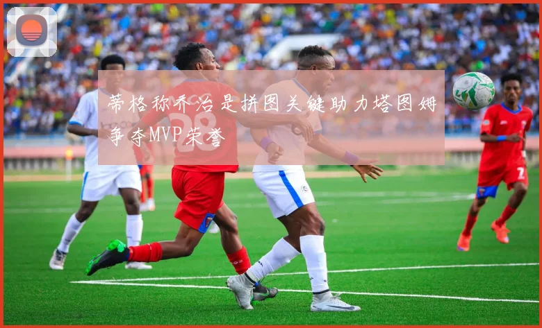 蒂格称乔治是拼图关键助力塔图姆争夺MVP荣誉