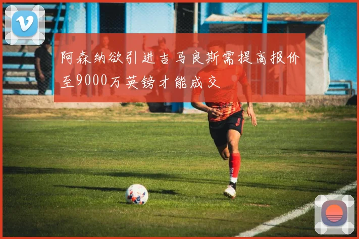 阿森纳欲引进吉马良斯需提高报价至9000万英镑才能成交