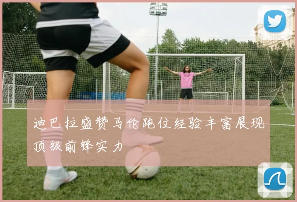 迪巴拉盛赞马伦跑位经验丰富展现顶级前锋实力