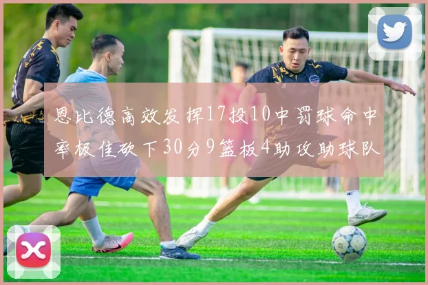 恩比德高效发挥17投10中罚球命中率极佳砍下30分9篮板4助攻助球队获胜