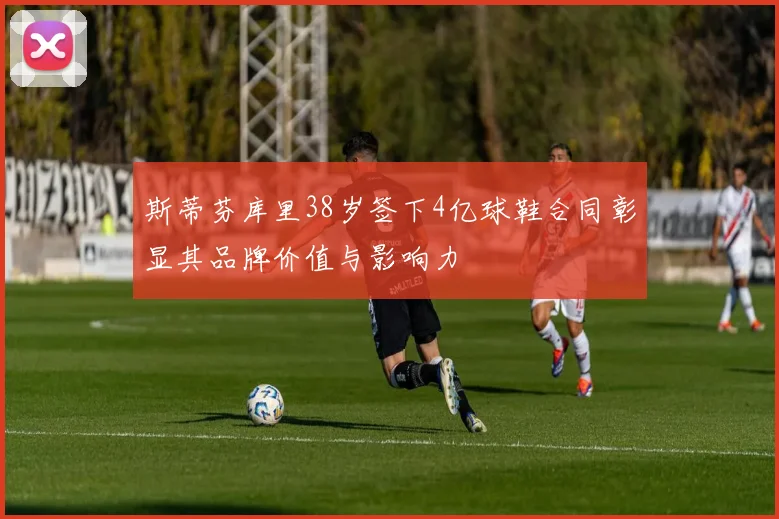 斯蒂芬库里38岁签下4亿球鞋合同彰显其品牌价值与影响力