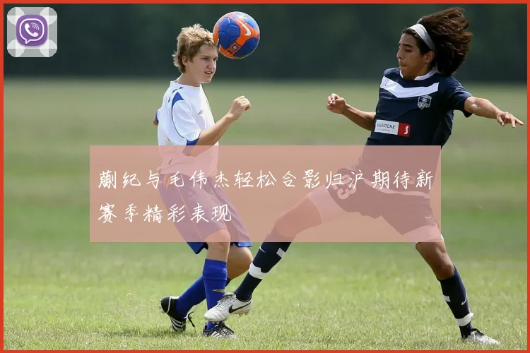 蒯纪与毛伟杰轻松合影归沪期待新赛季精彩表现