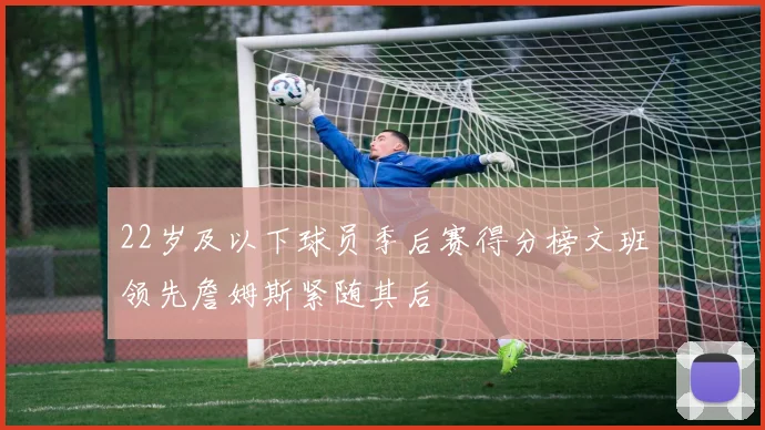 22岁及以下球员季后赛得分榜文班领先詹姆斯紧随其后