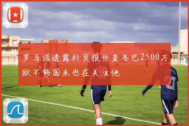 罗马诺透露科莫报价查洛巴2500万欧不够国米也在关注他