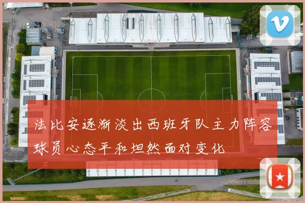法比安逐渐淡出西班牙队主力阵容球员心态平和坦然面对变化