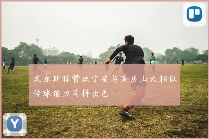 皮尔斯称赞坎宁安与亚历山大相似传球能力同样出色