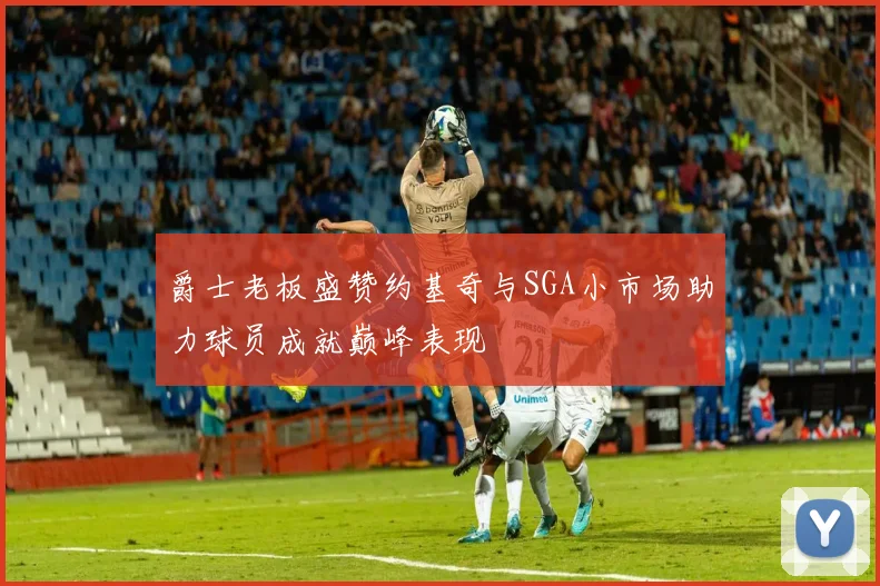 爵士老板盛赞约基奇与SGA小市场助力球员成就巅峰表现