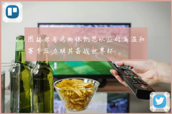 图赫尔考虑轮休凯恩以应对高温和赛季压力助其备战世界杯