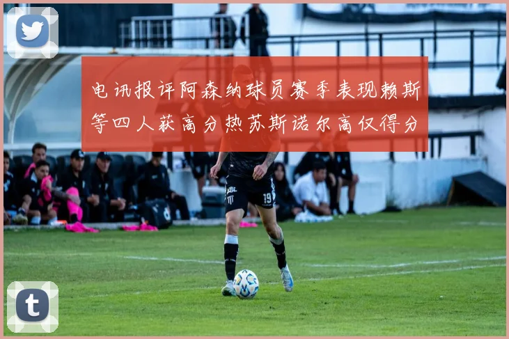 电讯报评阿森纳球员赛季表现赖斯等四人获高分热苏斯诺尔高仅得分