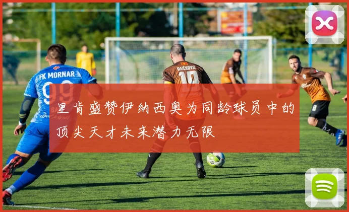里肯盛赞伊纳西奥为同龄球员中的顶尖天才未来潜力无限