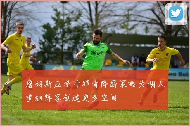 詹姆斯应学习邓肯降薪策略为湖人重组阵容创造更多空间