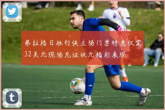 弗拉格日独行侠主场门票特惠仅需32美元现场见证状元精彩表现