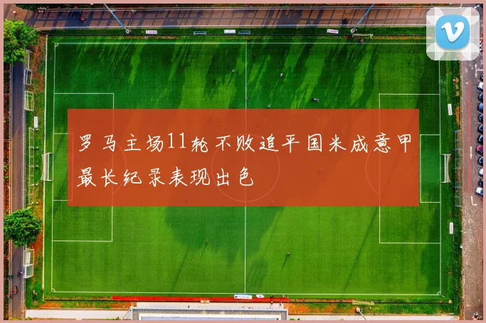 罗马主场11轮不败追平国米成意甲最长纪录表现出色
