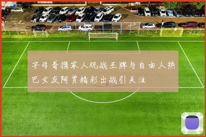 字母哥携家人观战王牌与自由人热巴女友阿贾精彩出战引关注