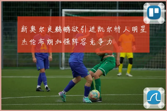 新奥尔良鹈鹕欲引进凯尔特人明星杰伦布朗加强阵容竞争力